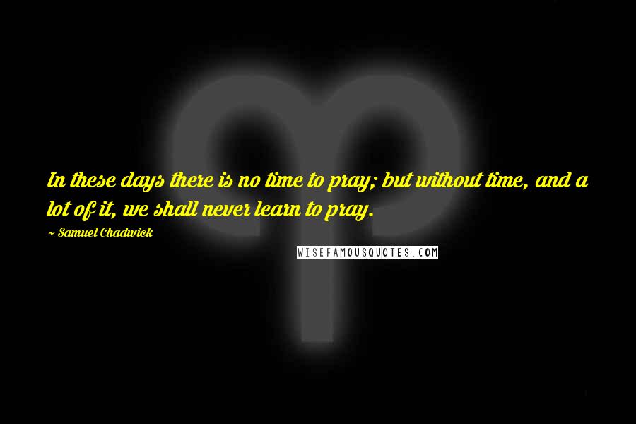 Samuel Chadwick Quotes: In these days there is no time to pray; but without time, and a lot of it, we shall never learn to pray.