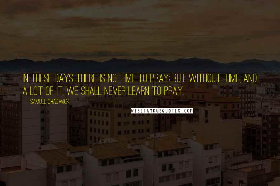 Samuel Chadwick Quotes: In these days there is no time to pray; but without time, and a lot of it, we shall never learn to pray.