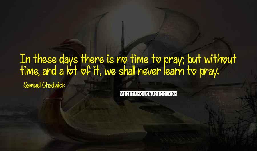 Samuel Chadwick Quotes: In these days there is no time to pray; but without time, and a lot of it, we shall never learn to pray.