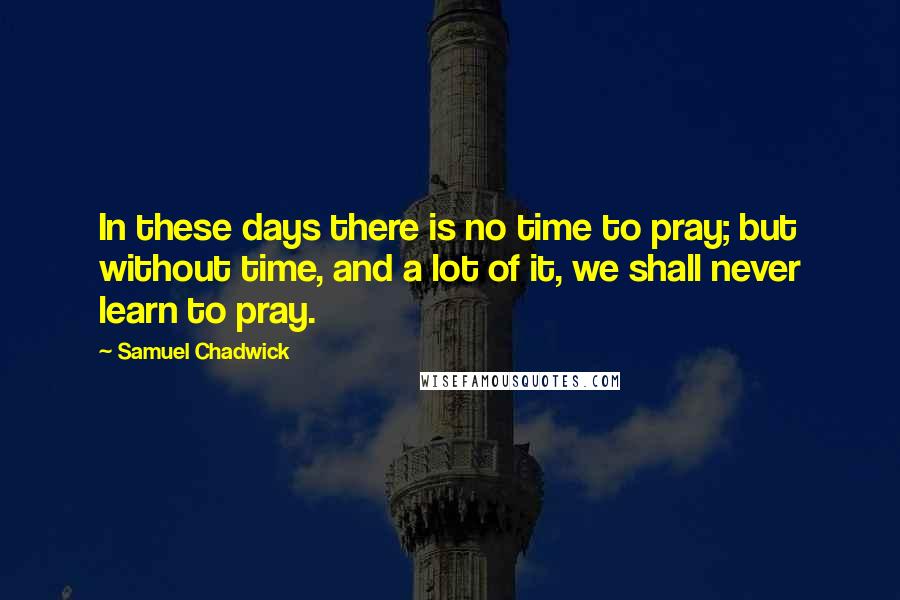 Samuel Chadwick Quotes: In these days there is no time to pray; but without time, and a lot of it, we shall never learn to pray.