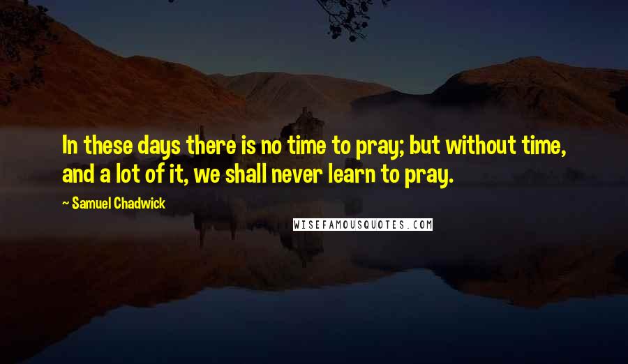Samuel Chadwick Quotes: In these days there is no time to pray; but without time, and a lot of it, we shall never learn to pray.