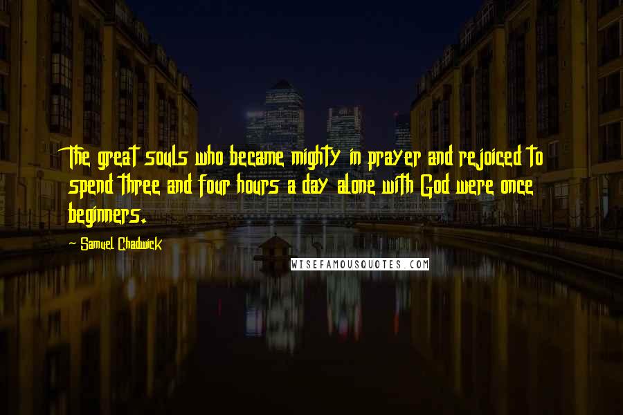 Samuel Chadwick Quotes: The great souls who became mighty in prayer and rejoiced to spend three and four hours a day alone with God were once beginners.
