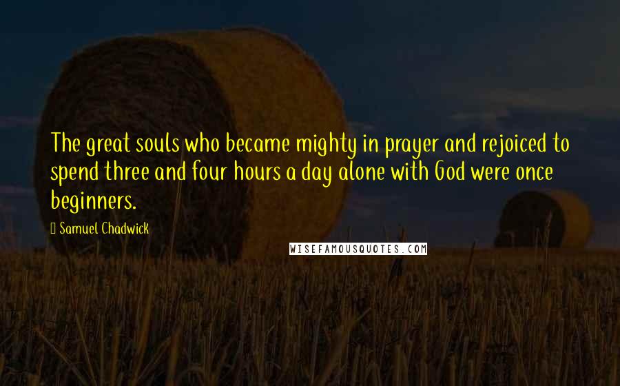 Samuel Chadwick Quotes: The great souls who became mighty in prayer and rejoiced to spend three and four hours a day alone with God were once beginners.