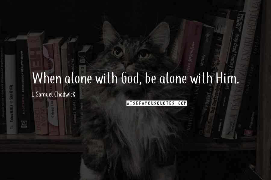 Samuel Chadwick Quotes: When alone with God, be alone with Him.