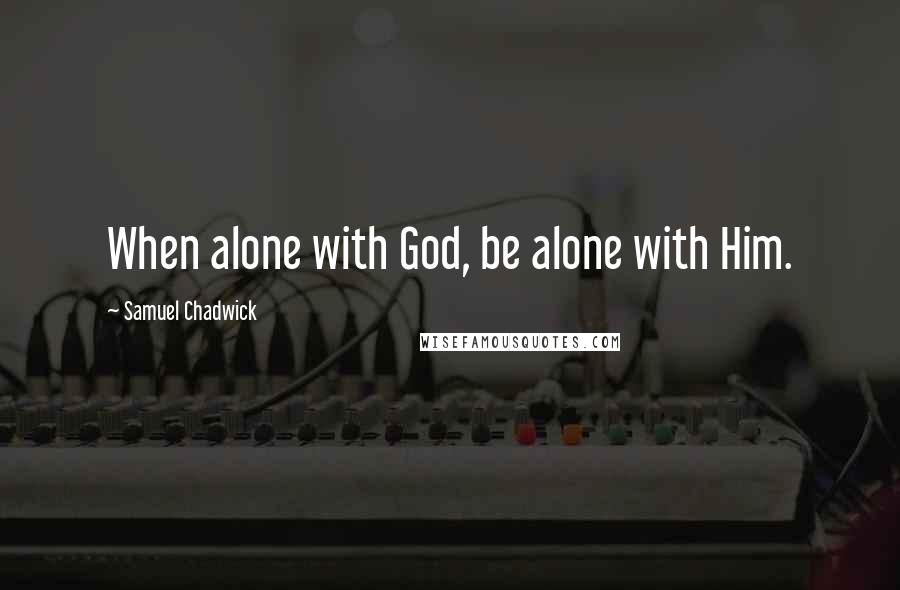 Samuel Chadwick Quotes: When alone with God, be alone with Him.