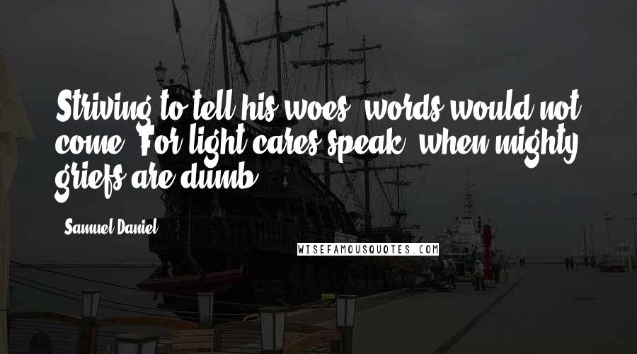 Samuel Daniel Quotes: Striving to tell his woes, words would not come; For light cares speak, when mighty griefs are dumb.