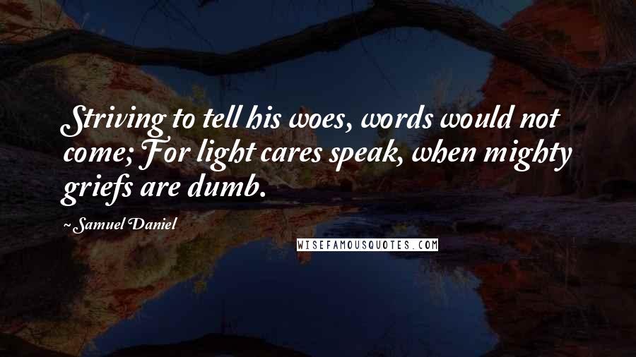 Samuel Daniel Quotes: Striving to tell his woes, words would not come; For light cares speak, when mighty griefs are dumb.