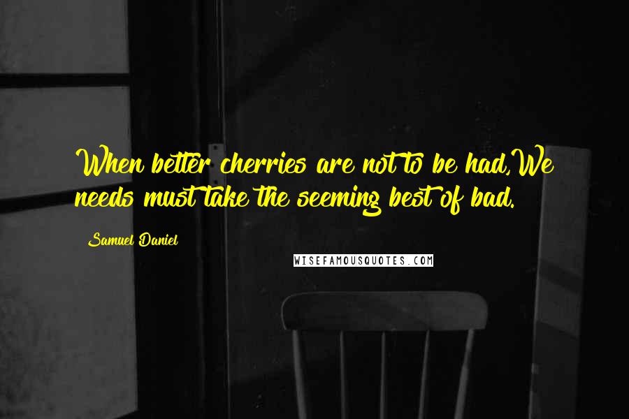 Samuel Daniel Quotes: When better cherries are not to be had,We needs must take the seeming best of bad.