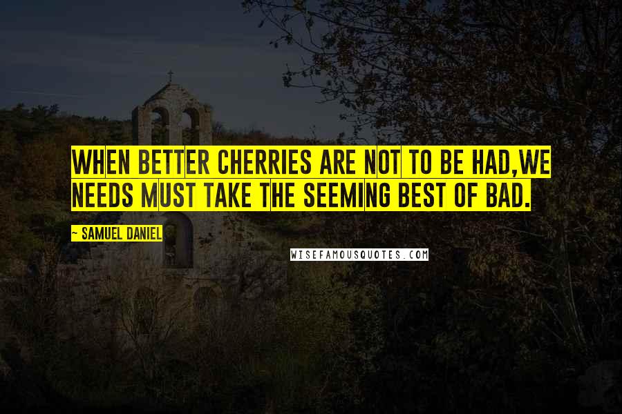 Samuel Daniel Quotes: When better cherries are not to be had,We needs must take the seeming best of bad.