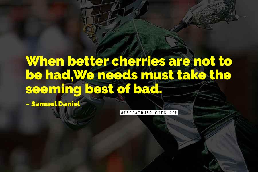 Samuel Daniel Quotes: When better cherries are not to be had,We needs must take the seeming best of bad.