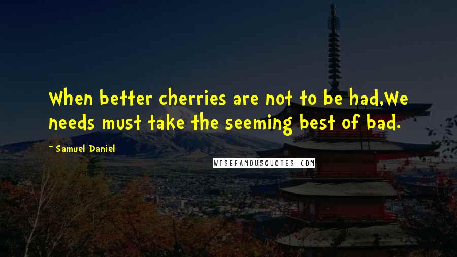 Samuel Daniel Quotes: When better cherries are not to be had,We needs must take the seeming best of bad.