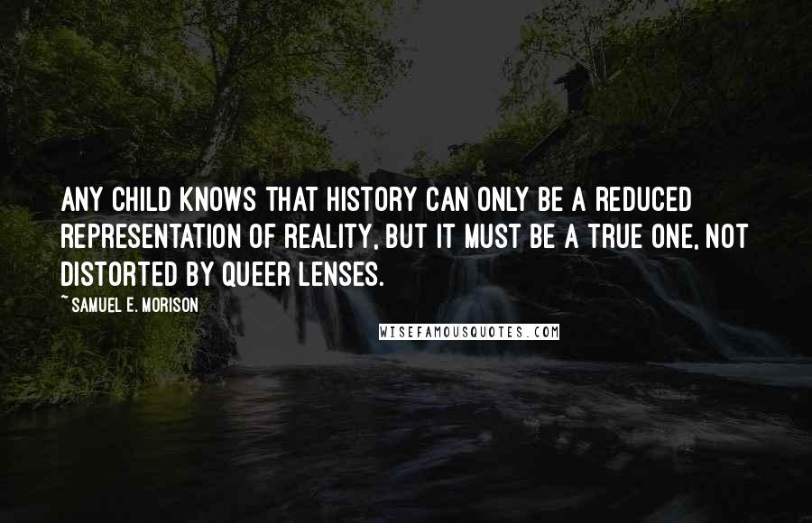 Samuel E. Morison Quotes: Any child knows that history can only be a reduced representation of reality, but it must be a true one, not distorted by queer lenses.