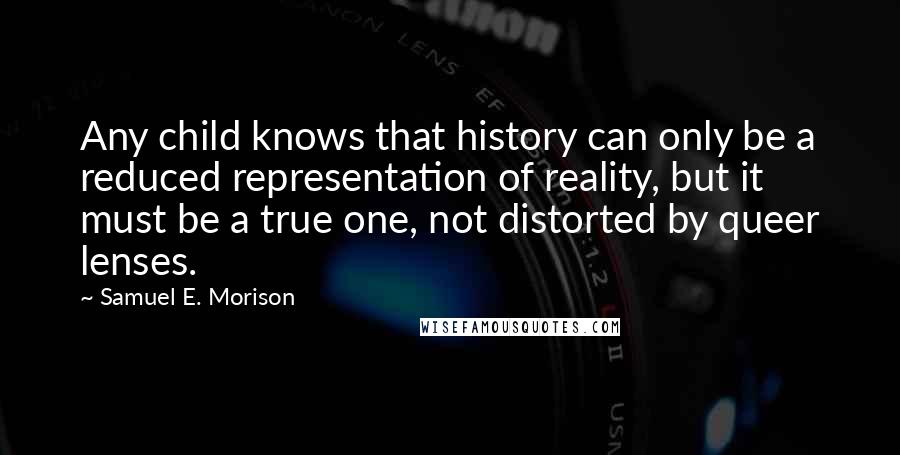 Samuel E. Morison Quotes: Any child knows that history can only be a reduced representation of reality, but it must be a true one, not distorted by queer lenses.