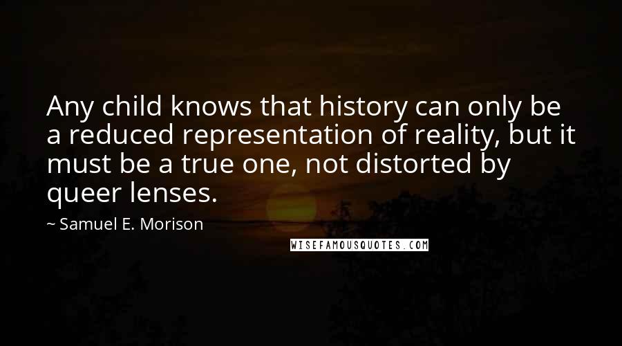 Samuel E. Morison Quotes: Any child knows that history can only be a reduced representation of reality, but it must be a true one, not distorted by queer lenses.