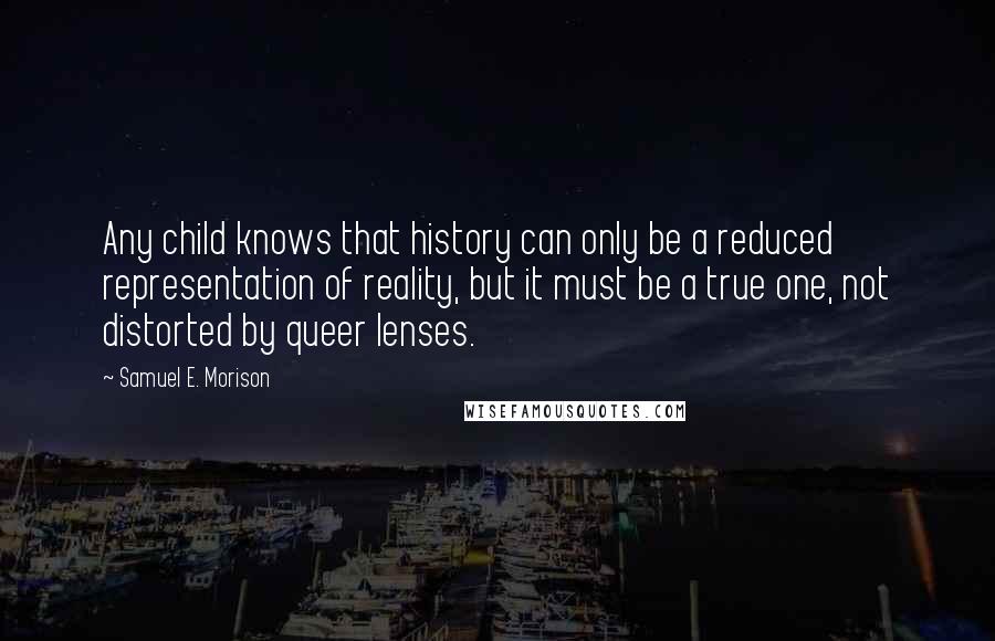 Samuel E. Morison Quotes: Any child knows that history can only be a reduced representation of reality, but it must be a true one, not distorted by queer lenses.