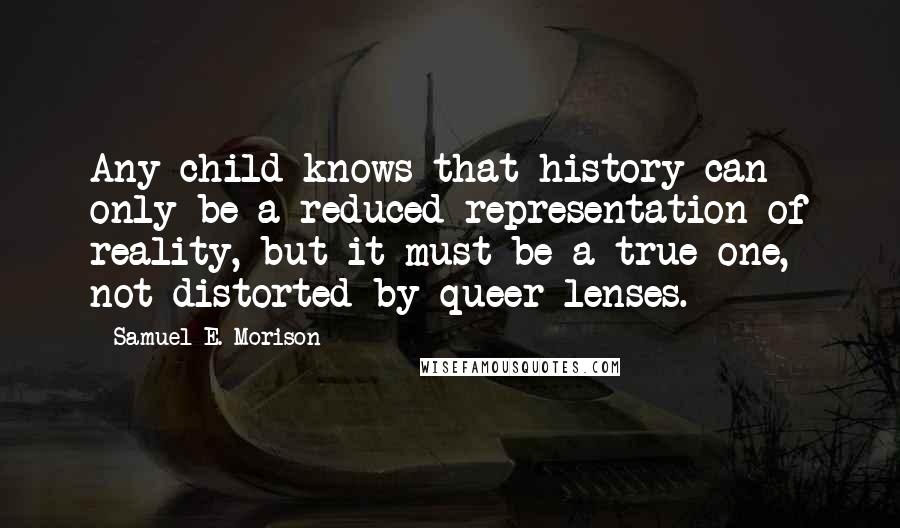 Samuel E. Morison Quotes: Any child knows that history can only be a reduced representation of reality, but it must be a true one, not distorted by queer lenses.