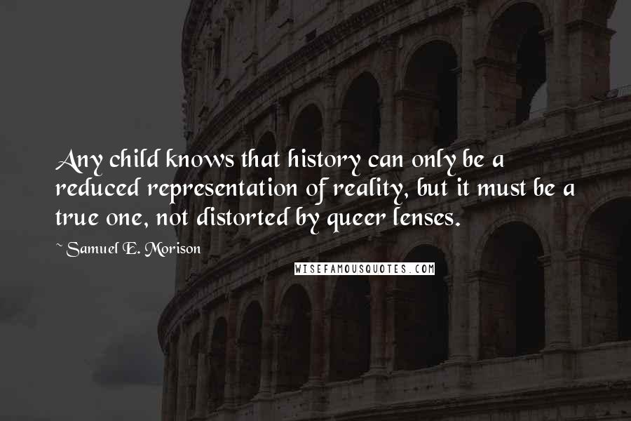 Samuel E. Morison Quotes: Any child knows that history can only be a reduced representation of reality, but it must be a true one, not distorted by queer lenses.