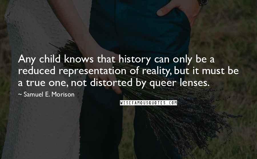 Samuel E. Morison Quotes: Any child knows that history can only be a reduced representation of reality, but it must be a true one, not distorted by queer lenses.