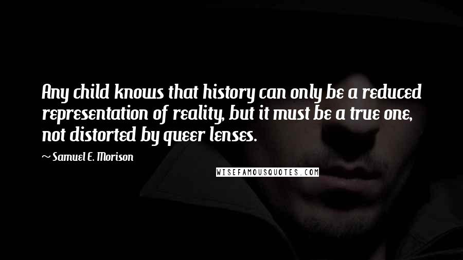 Samuel E. Morison Quotes: Any child knows that history can only be a reduced representation of reality, but it must be a true one, not distorted by queer lenses.