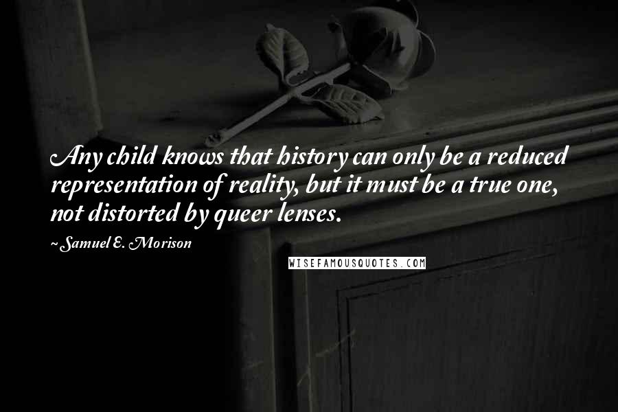Samuel E. Morison Quotes: Any child knows that history can only be a reduced representation of reality, but it must be a true one, not distorted by queer lenses.
