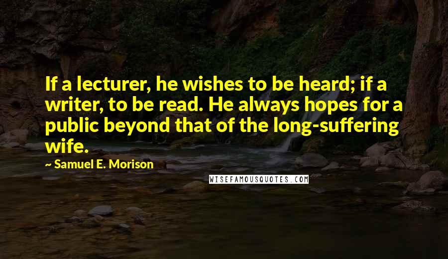 Samuel E. Morison Quotes: If a lecturer, he wishes to be heard; if a writer, to be read. He always hopes for a public beyond that of the long-suffering wife.