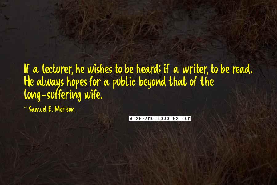 Samuel E. Morison Quotes: If a lecturer, he wishes to be heard; if a writer, to be read. He always hopes for a public beyond that of the long-suffering wife.