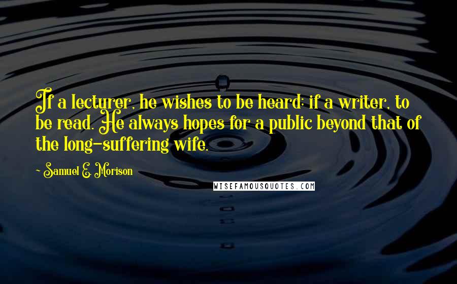 Samuel E. Morison Quotes: If a lecturer, he wishes to be heard; if a writer, to be read. He always hopes for a public beyond that of the long-suffering wife.