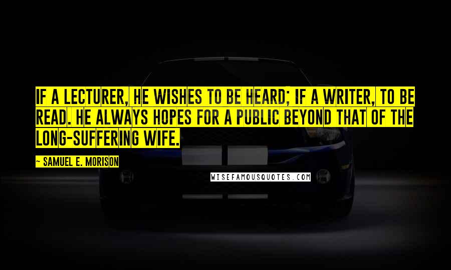 Samuel E. Morison Quotes: If a lecturer, he wishes to be heard; if a writer, to be read. He always hopes for a public beyond that of the long-suffering wife.