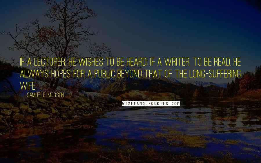 Samuel E. Morison Quotes: If a lecturer, he wishes to be heard; if a writer, to be read. He always hopes for a public beyond that of the long-suffering wife.