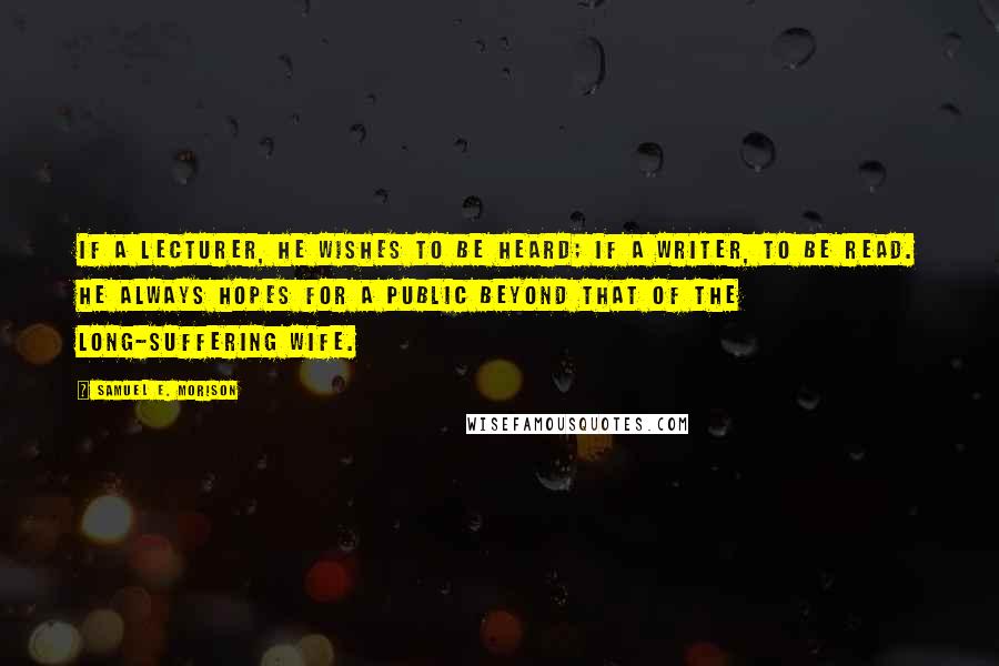 Samuel E. Morison Quotes: If a lecturer, he wishes to be heard; if a writer, to be read. He always hopes for a public beyond that of the long-suffering wife.