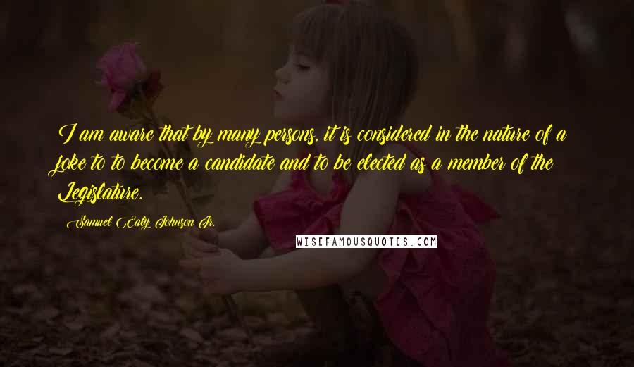 Samuel Ealy Johnson Jr. Quotes: I am aware that by many persons, it is considered in the nature of a joke to to become a candidate and to be elected as a member of the Legislature.