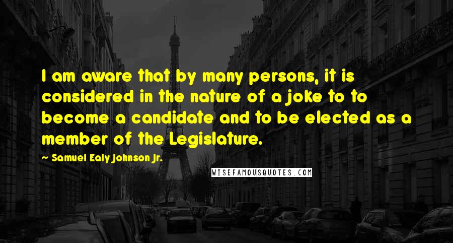 Samuel Ealy Johnson Jr. Quotes: I am aware that by many persons, it is considered in the nature of a joke to to become a candidate and to be elected as a member of the Legislature.