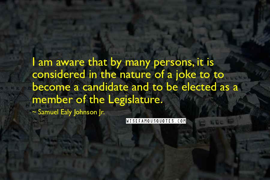 Samuel Ealy Johnson Jr. Quotes: I am aware that by many persons, it is considered in the nature of a joke to to become a candidate and to be elected as a member of the Legislature.