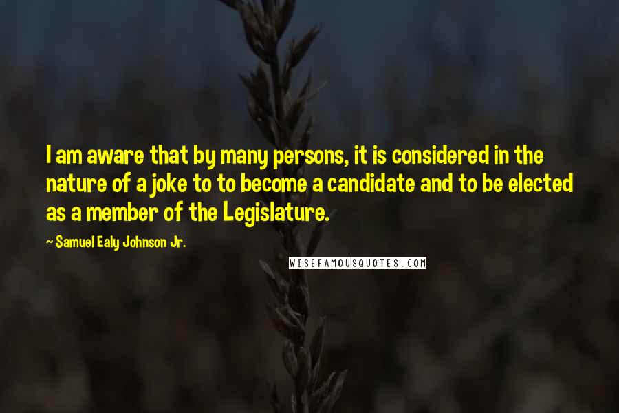 Samuel Ealy Johnson Jr. Quotes: I am aware that by many persons, it is considered in the nature of a joke to to become a candidate and to be elected as a member of the Legislature.