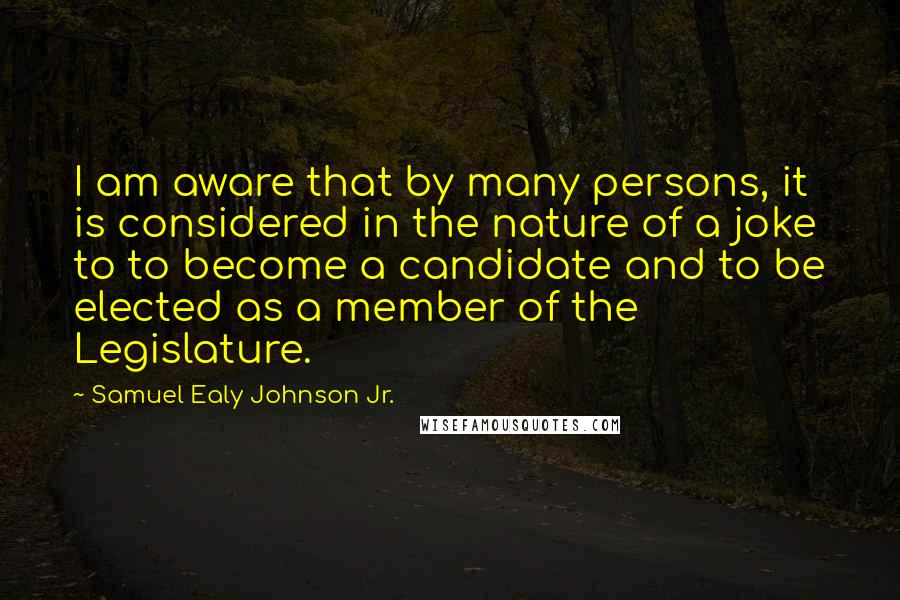 Samuel Ealy Johnson Jr. Quotes: I am aware that by many persons, it is considered in the nature of a joke to to become a candidate and to be elected as a member of the Legislature.