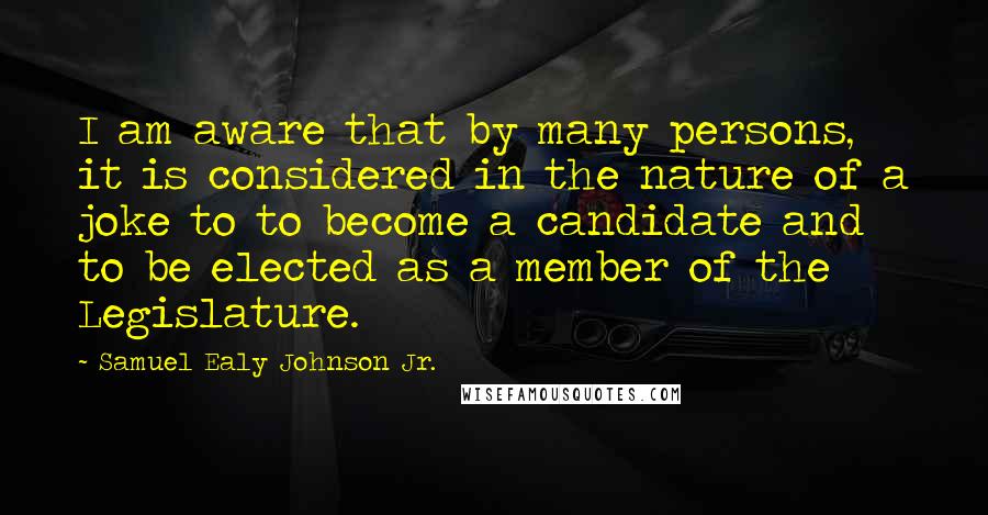 Samuel Ealy Johnson Jr. Quotes: I am aware that by many persons, it is considered in the nature of a joke to to become a candidate and to be elected as a member of the Legislature.