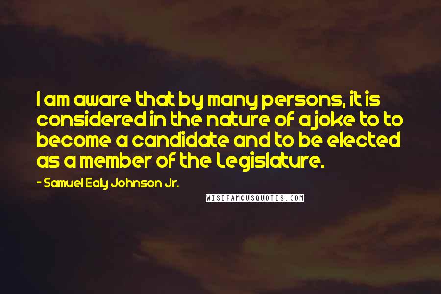 Samuel Ealy Johnson Jr. Quotes: I am aware that by many persons, it is considered in the nature of a joke to to become a candidate and to be elected as a member of the Legislature.