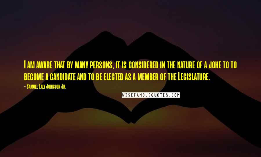 Samuel Ealy Johnson Jr. Quotes: I am aware that by many persons, it is considered in the nature of a joke to to become a candidate and to be elected as a member of the Legislature.