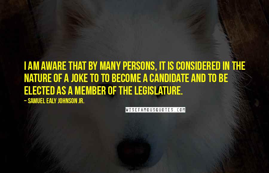 Samuel Ealy Johnson Jr. Quotes: I am aware that by many persons, it is considered in the nature of a joke to to become a candidate and to be elected as a member of the Legislature.