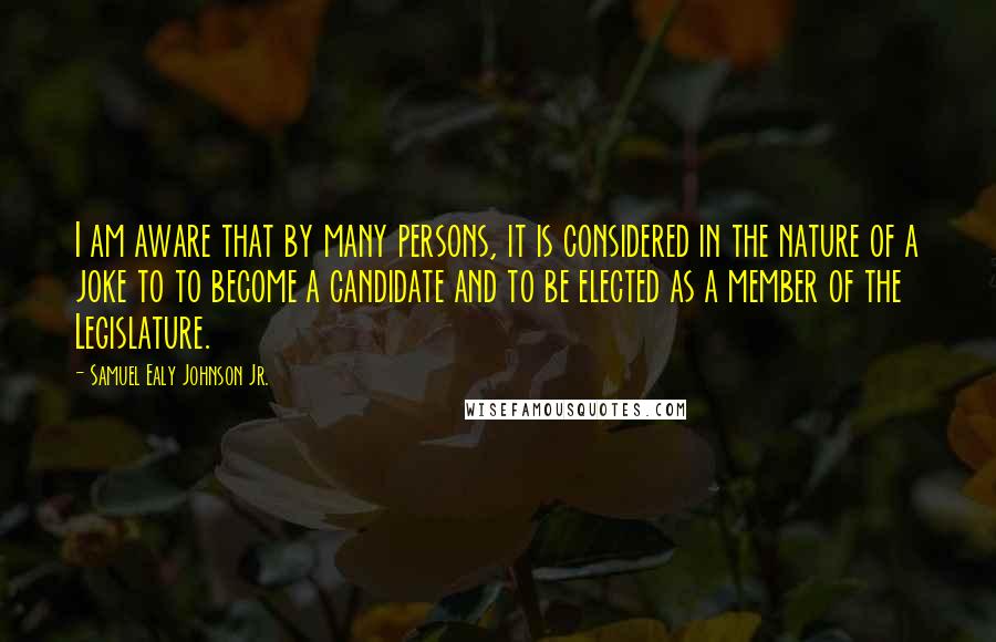 Samuel Ealy Johnson Jr. Quotes: I am aware that by many persons, it is considered in the nature of a joke to to become a candidate and to be elected as a member of the Legislature.