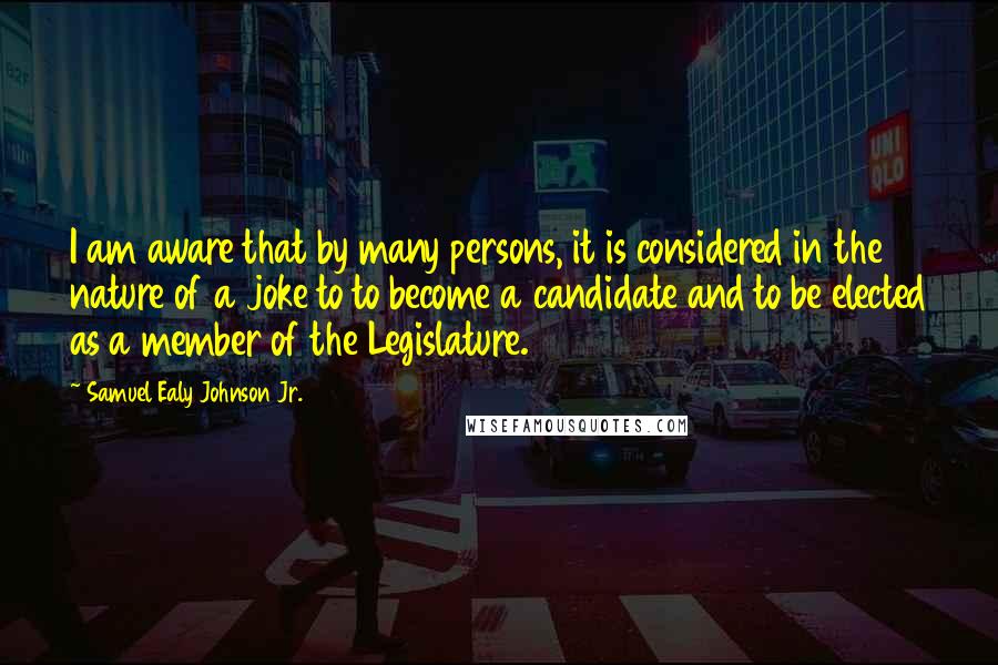 Samuel Ealy Johnson Jr. Quotes: I am aware that by many persons, it is considered in the nature of a joke to to become a candidate and to be elected as a member of the Legislature.