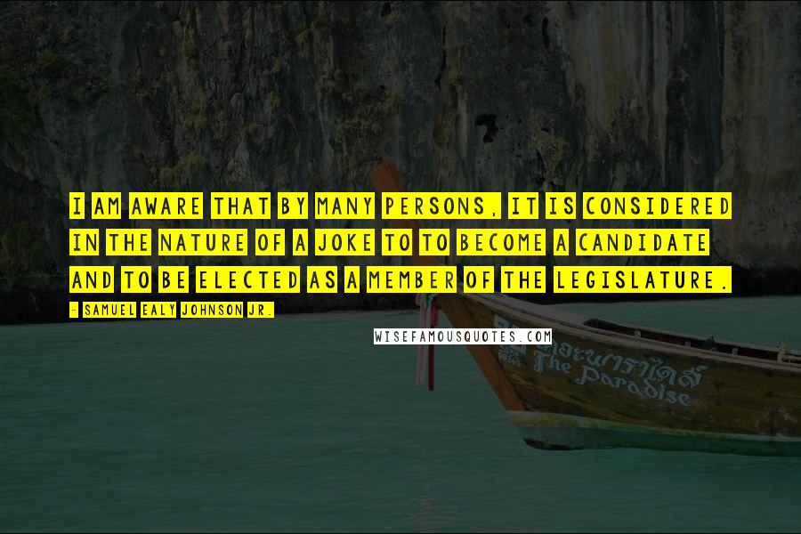 Samuel Ealy Johnson Jr. Quotes: I am aware that by many persons, it is considered in the nature of a joke to to become a candidate and to be elected as a member of the Legislature.