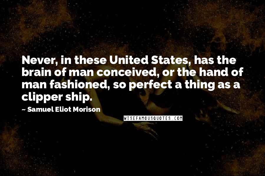 Samuel Eliot Morison Quotes: Never, in these United States, has the brain of man conceived, or the hand of man fashioned, so perfect a thing as a clipper ship.