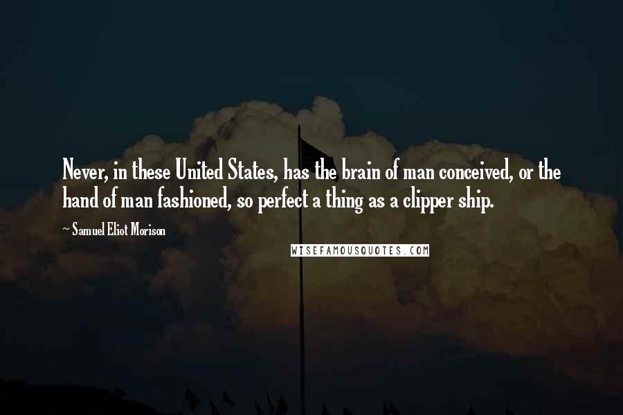 Samuel Eliot Morison Quotes: Never, in these United States, has the brain of man conceived, or the hand of man fashioned, so perfect a thing as a clipper ship.