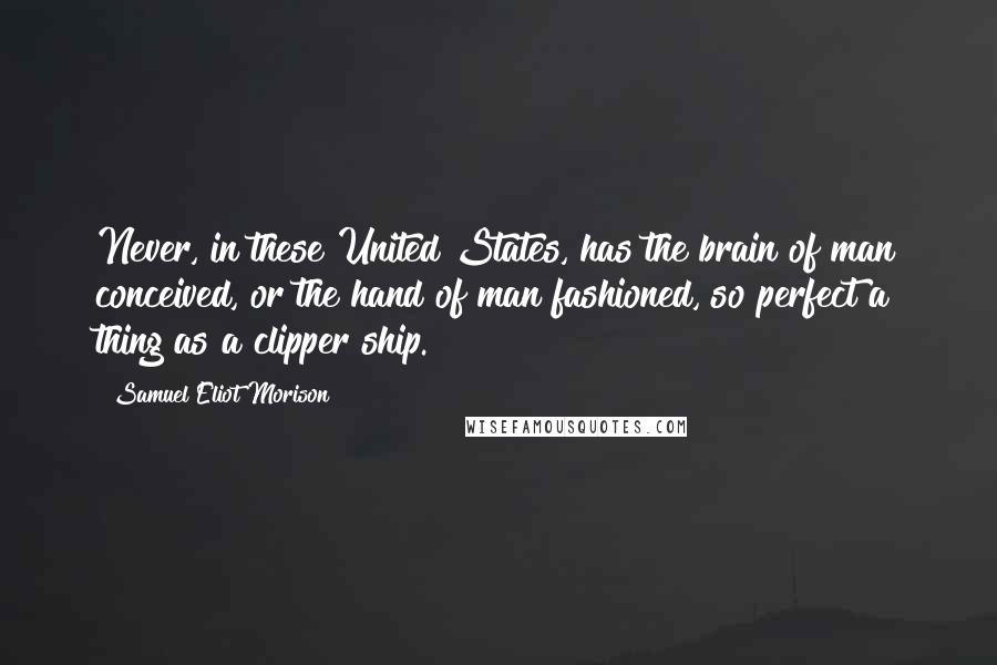Samuel Eliot Morison Quotes: Never, in these United States, has the brain of man conceived, or the hand of man fashioned, so perfect a thing as a clipper ship.