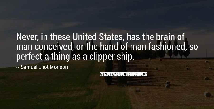 Samuel Eliot Morison Quotes: Never, in these United States, has the brain of man conceived, or the hand of man fashioned, so perfect a thing as a clipper ship.