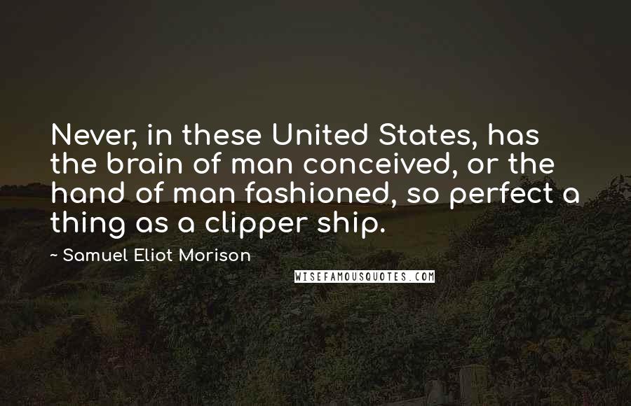 Samuel Eliot Morison Quotes: Never, in these United States, has the brain of man conceived, or the hand of man fashioned, so perfect a thing as a clipper ship.