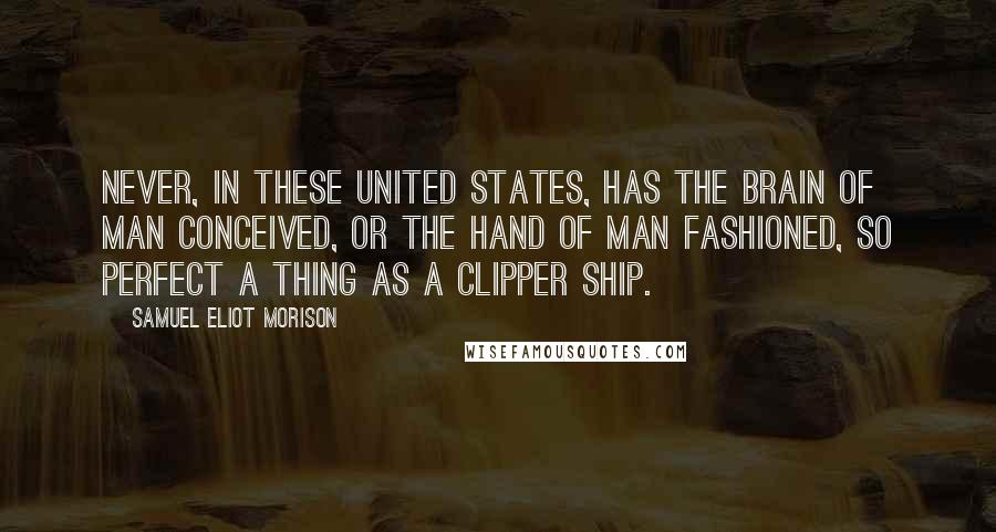 Samuel Eliot Morison Quotes: Never, in these United States, has the brain of man conceived, or the hand of man fashioned, so perfect a thing as a clipper ship.