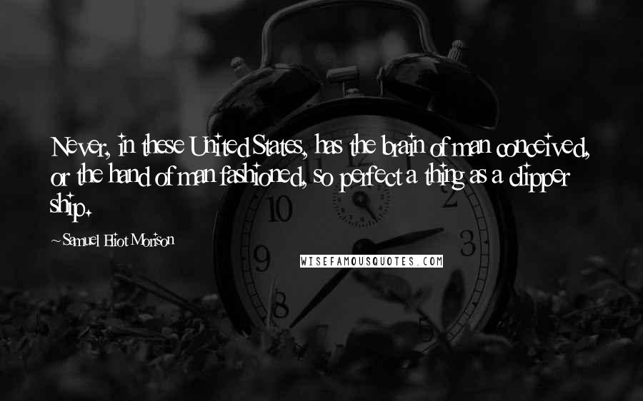Samuel Eliot Morison Quotes: Never, in these United States, has the brain of man conceived, or the hand of man fashioned, so perfect a thing as a clipper ship.