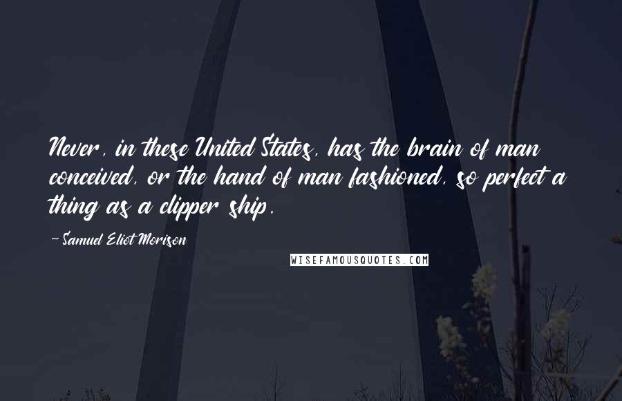 Samuel Eliot Morison Quotes: Never, in these United States, has the brain of man conceived, or the hand of man fashioned, so perfect a thing as a clipper ship.